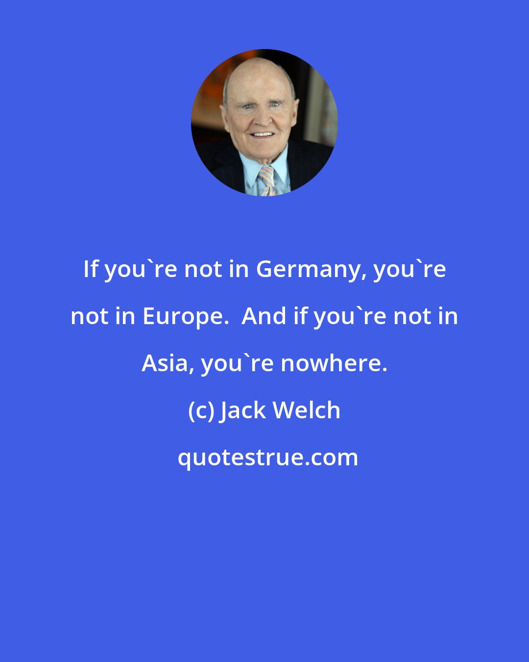 Jack Welch: If you're not in Germany, you're not in Europe.  And if you're not in Asia, you're nowhere.