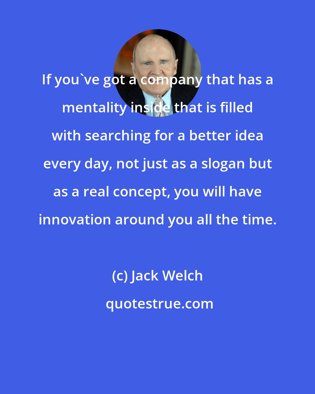 Jack Welch: If you've got a company that has a mentality inside that is filled with searching for a better idea every day, not just as a slogan but as a real concept, you will have innovation around you all the time.