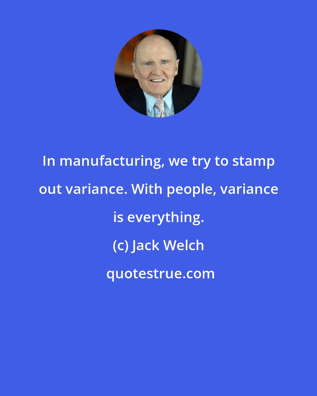 Jack Welch: In manufacturing, we try to stamp out variance. With people, variance is everything.