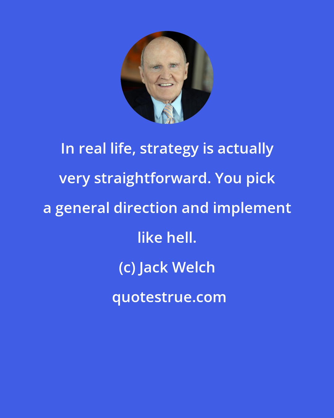 Jack Welch: In real life, strategy is actually very straightforward. You pick a general direction and implement like hell.