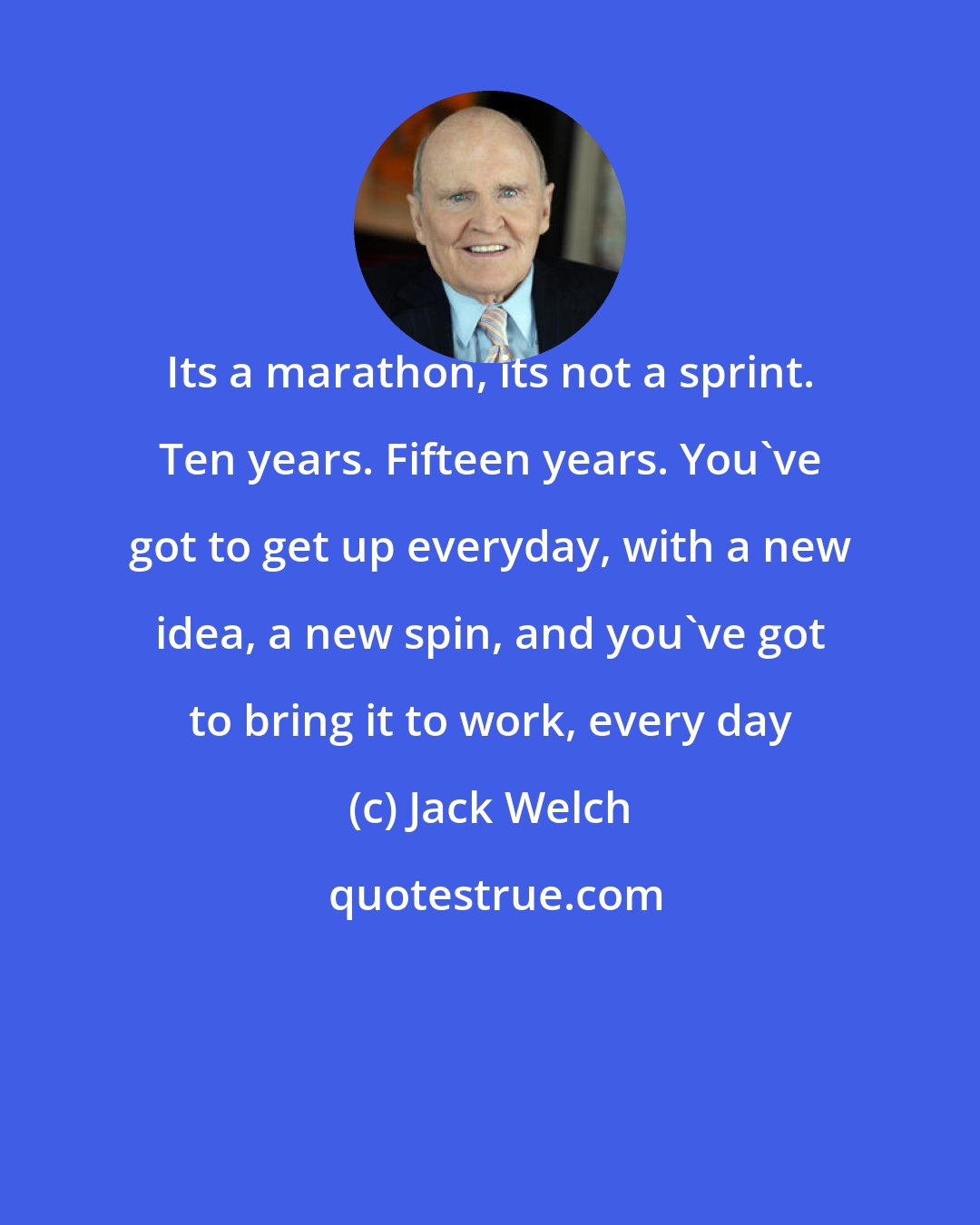 Jack Welch: Its a marathon, its not a sprint. Ten years. Fifteen years. You've got to get up everyday, with a new idea, a new spin, and you've got to bring it to work, every day