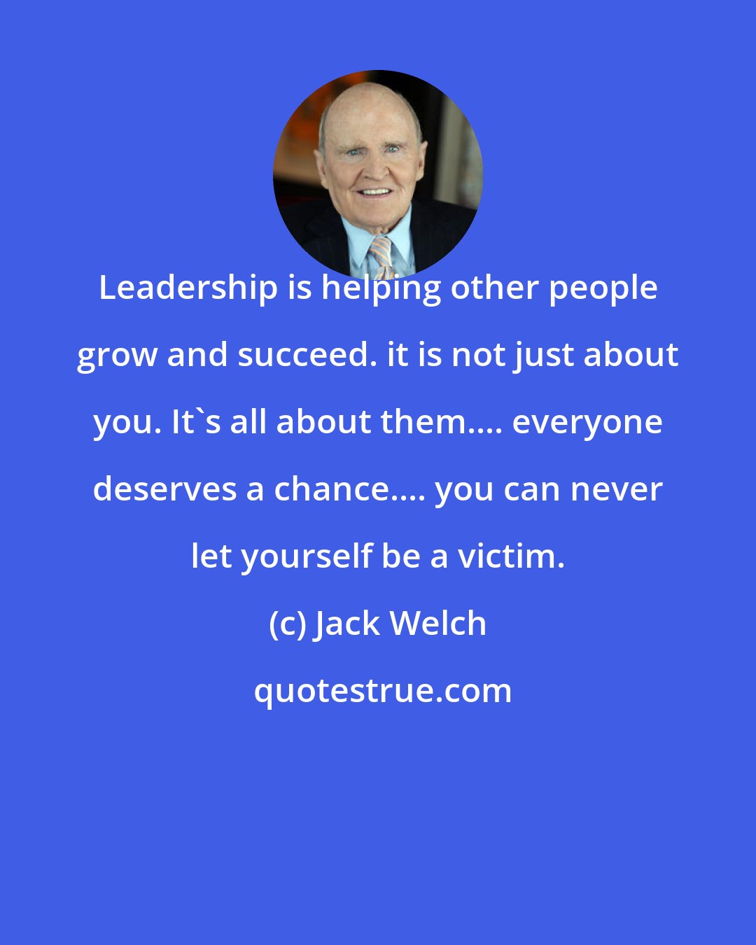 Jack Welch: Leadership is helping other people grow and succeed. it is not just about you. It's all about them.... everyone deserves a chance.... you can never let yourself be a victim.