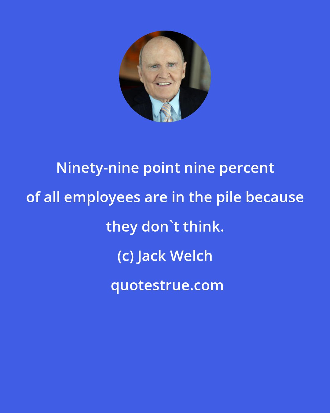 Jack Welch: Ninety-nine point nine percent of all employees are in the pile because they don't think.