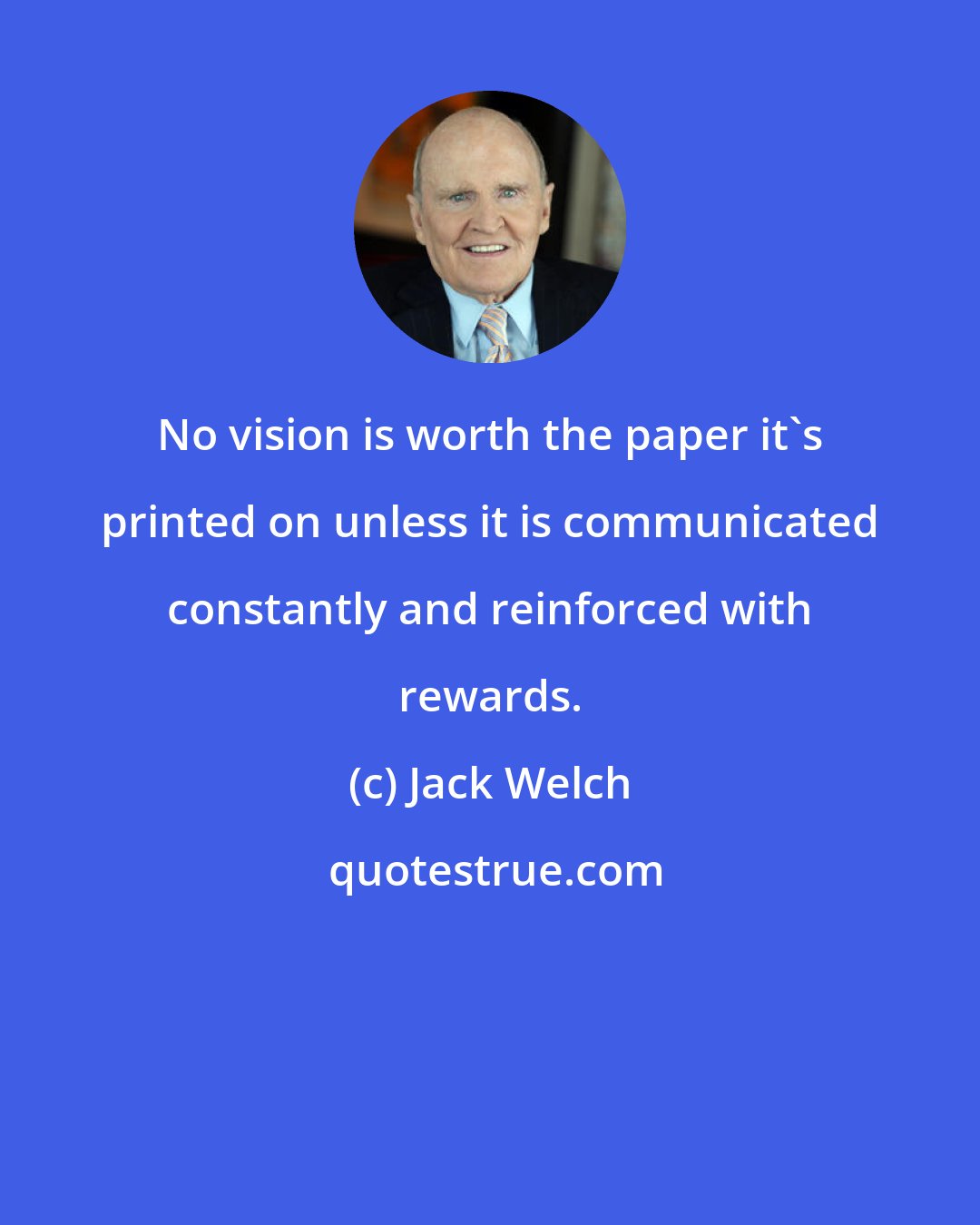 Jack Welch: No vision is worth the paper it's printed on unless it is communicated constantly and reinforced with rewards.