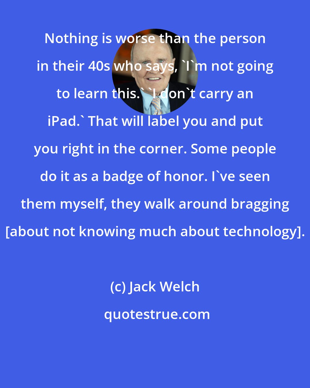 Jack Welch: Nothing is worse than the person in their 40s who says, 'I'm not going to learn this.' 'I don't carry an iPad.' That will label you and put you right in the corner. Some people do it as a badge of honor. I've seen them myself, they walk around bragging [about not knowing much about technology].