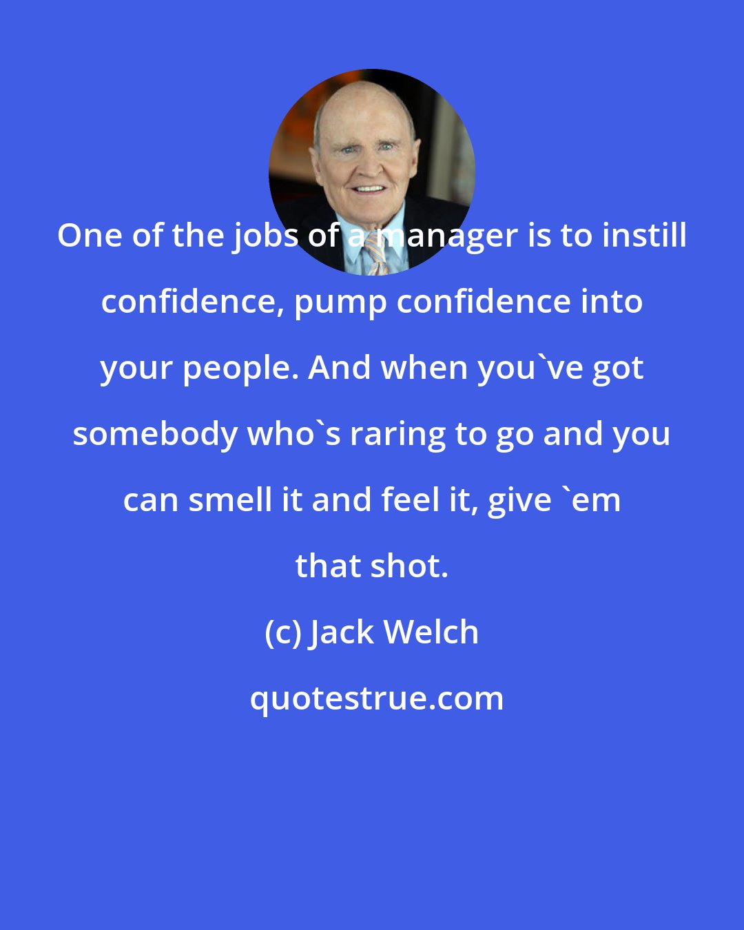 Jack Welch: One of the jobs of a manager is to instill confidence, pump confidence into your people. And when you've got somebody who's raring to go and you can smell it and feel it, give 'em that shot.