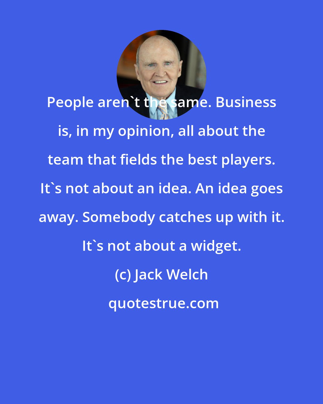 Jack Welch: People aren't the same. Business is, in my opinion, all about the team that fields the best players. It's not about an idea. An idea goes away. Somebody catches up with it. It's not about a widget.