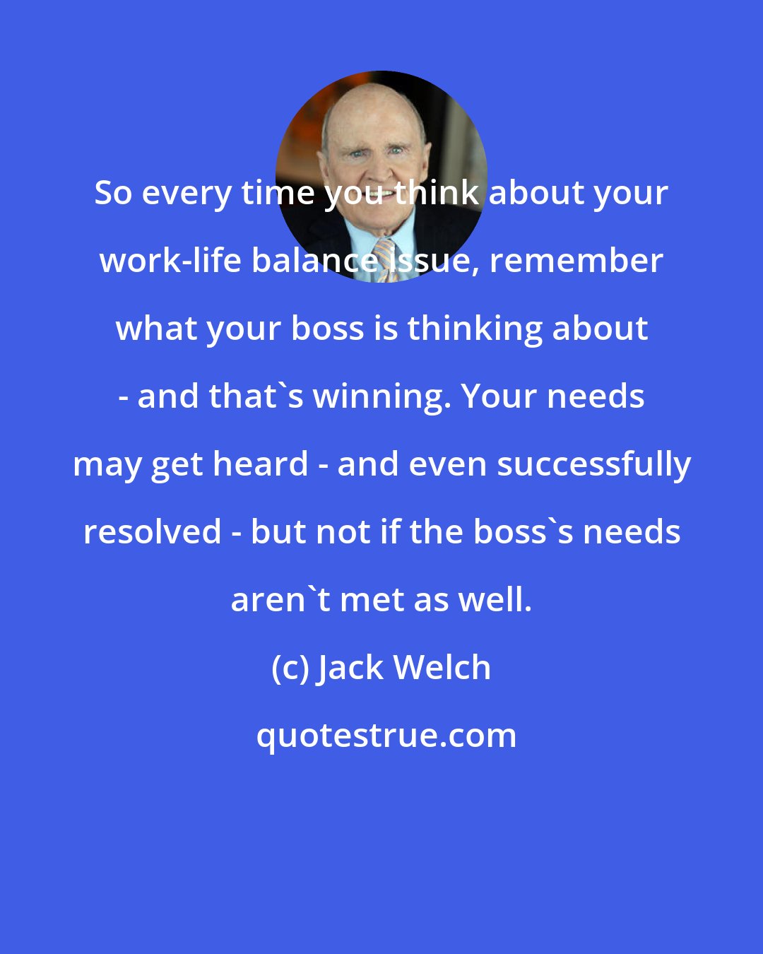 Jack Welch: So every time you think about your work-life balance issue, remember what your boss is thinking about - and that's winning. Your needs may get heard - and even successfully resolved - but not if the boss's needs aren't met as well.