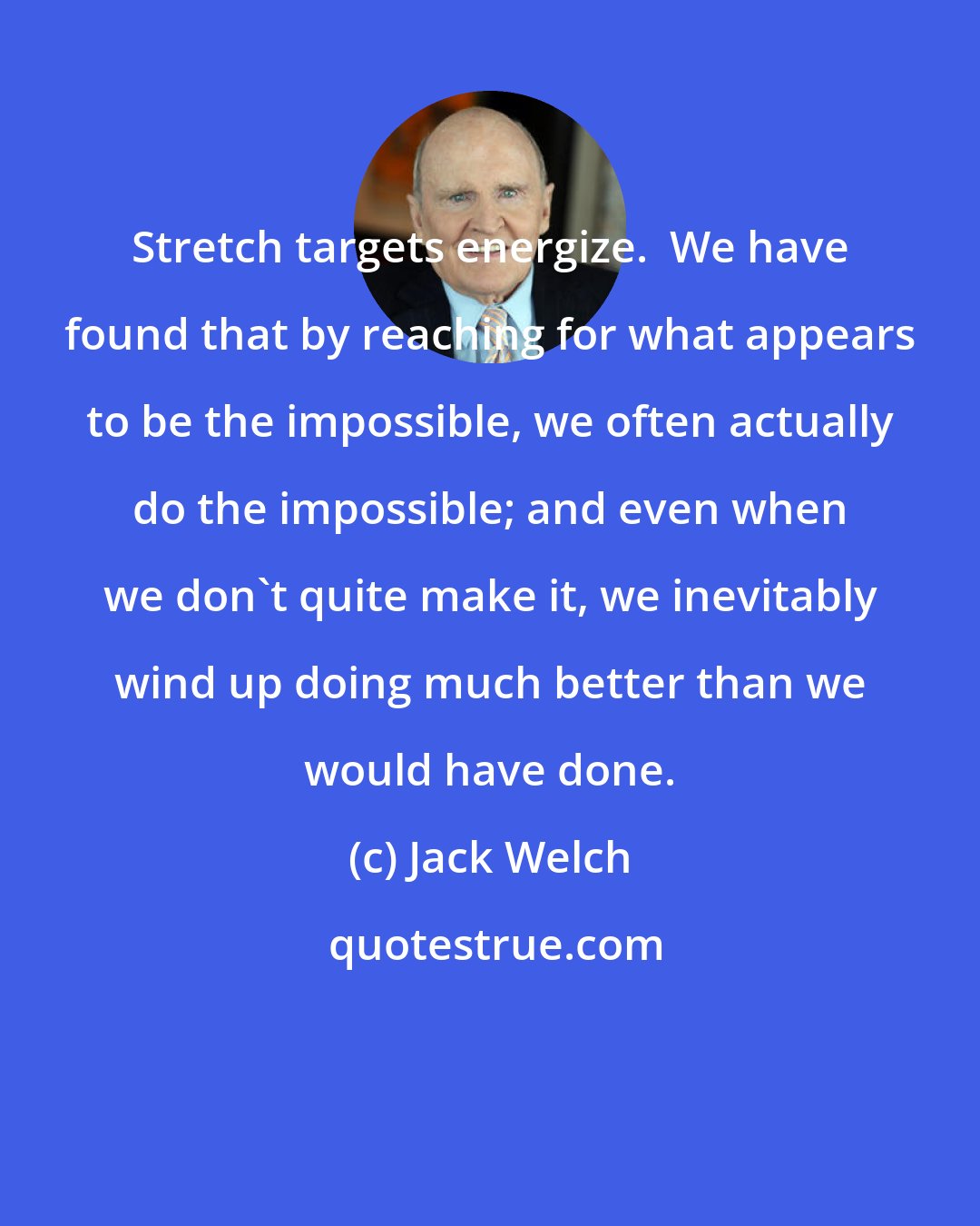 Jack Welch: Stretch targets energize.  We have found that by reaching for what appears to be the impossible, we often actually do the impossible; and even when we don't quite make it, we inevitably wind up doing much better than we would have done.