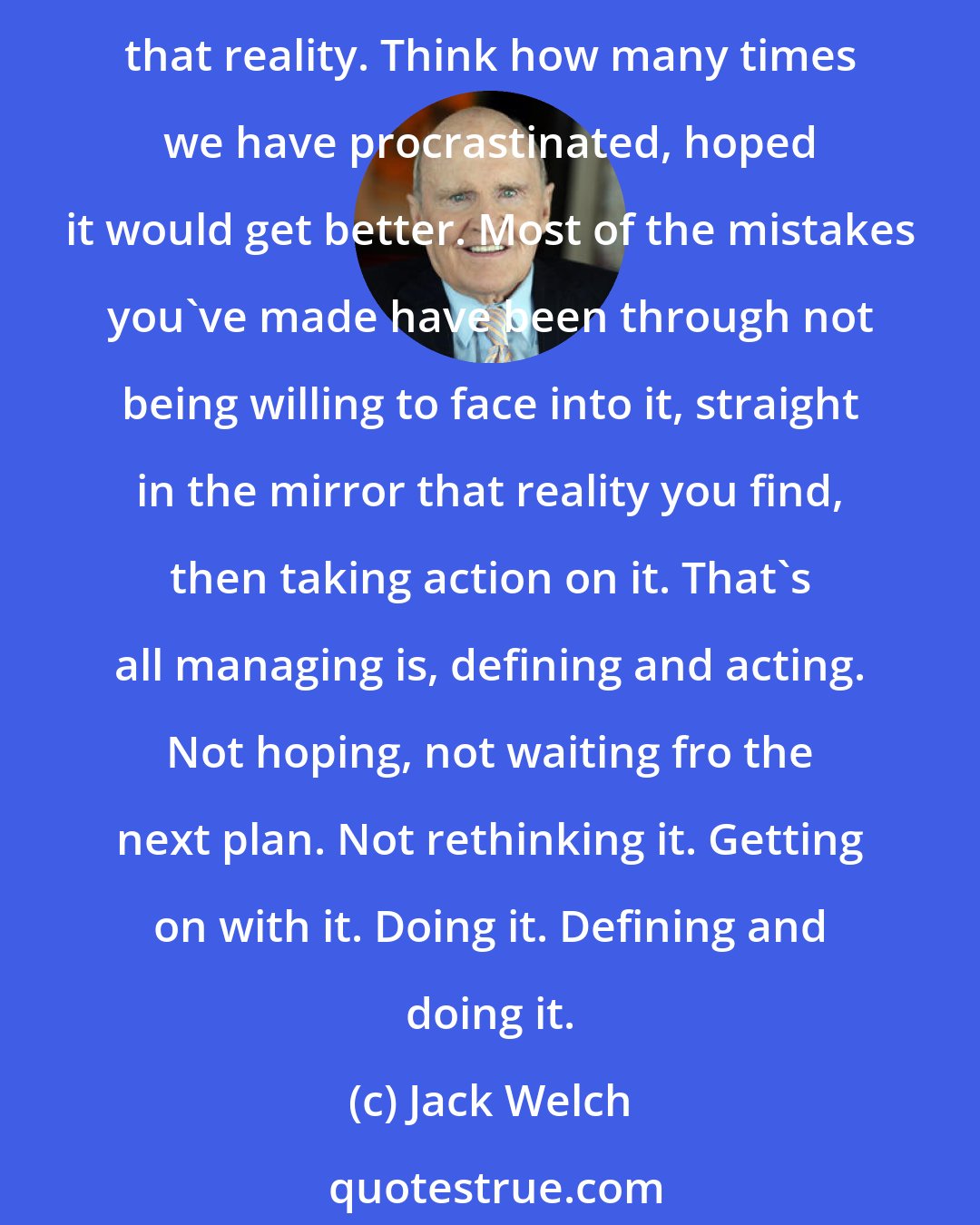 Jack Welch: The art of managing and leading comes down to a simple thing. Determining and facing reality about people, situations, products, and then acting decisively and quickly on that reality. Think how many times we have procrastinated, hoped it would get better. Most of the mistakes you've made have been through not being willing to face into it, straight in the mirror that reality you find, then taking action on it. That's all managing is, defining and acting. Not hoping, not waiting fro the next plan. Not rethinking it. Getting on with it. Doing it. Defining and doing it.
