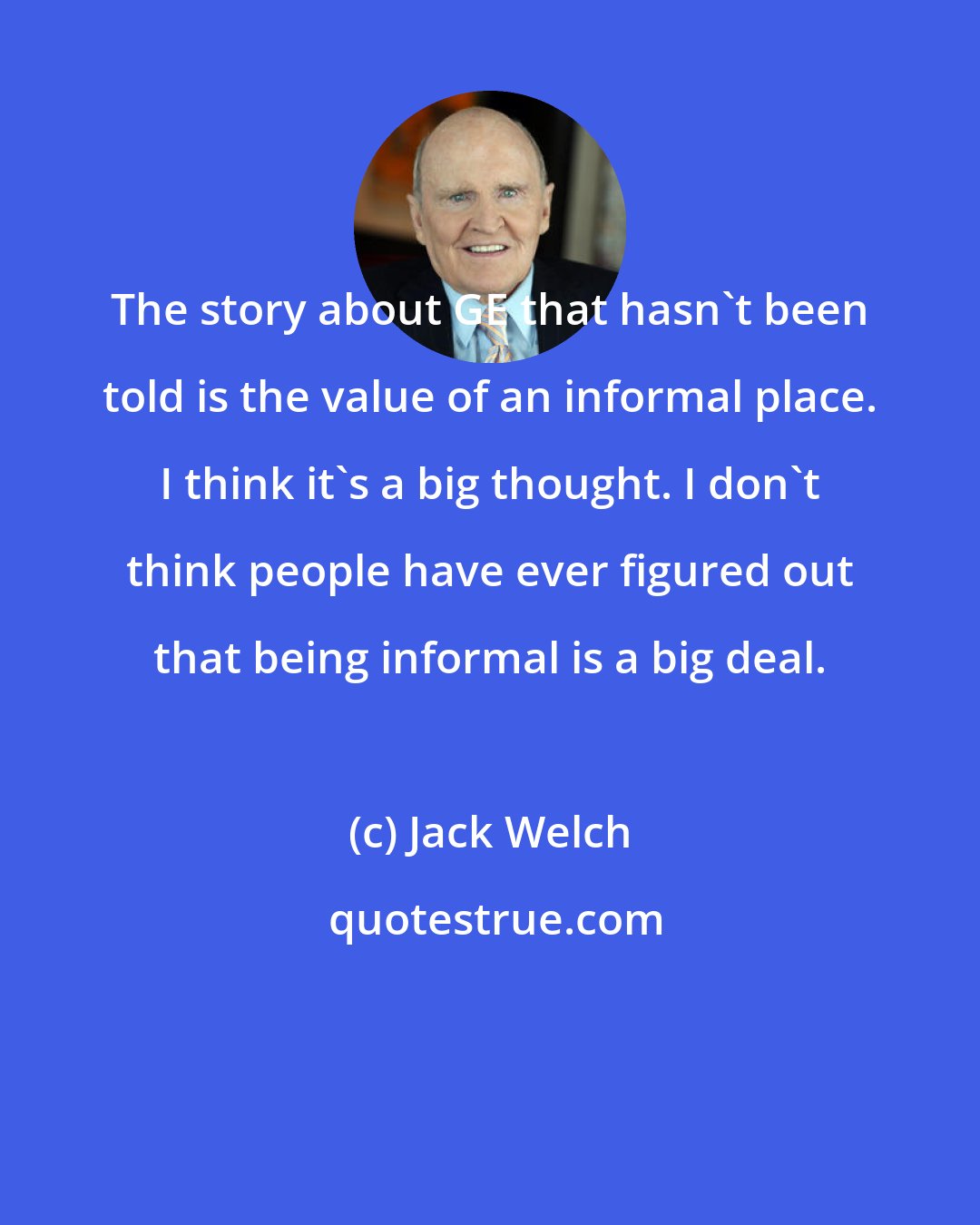 Jack Welch: The story about GE that hasn't been told is the value of an informal place. I think it's a big thought. I don't think people have ever figured out that being informal is a big deal.