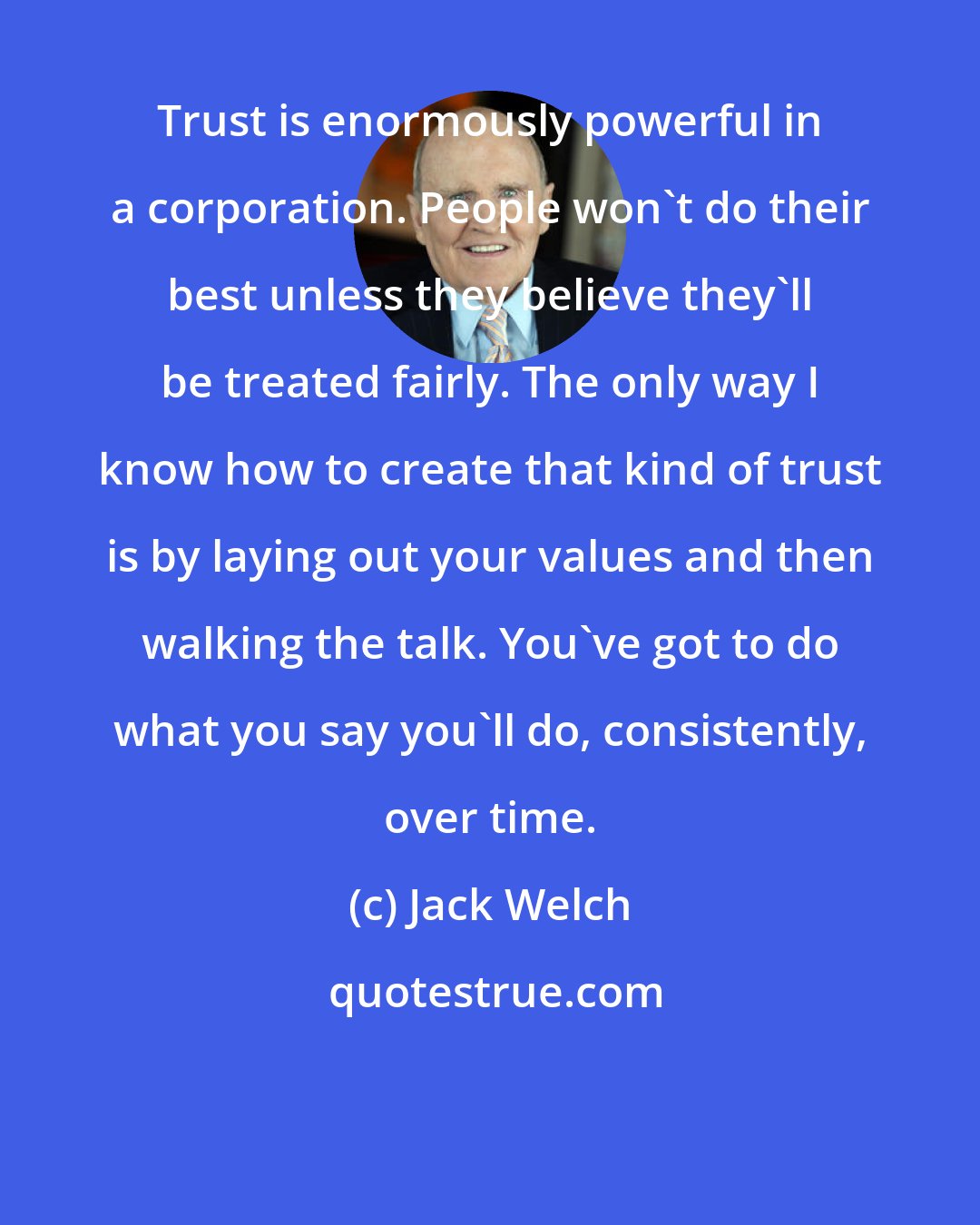 Jack Welch: Trust is enormously powerful in a corporation. People won't do their best unless they believe they'll be treated fairly. The only way I know how to create that kind of trust is by laying out your values and then walking the talk. You've got to do what you say you'll do, consistently, over time.