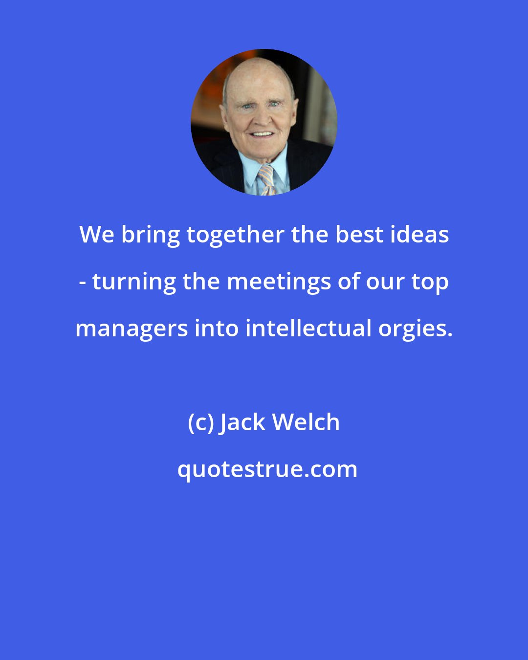 Jack Welch: We bring together the best ideas - turning the meetings of our top managers into intellectual orgies.