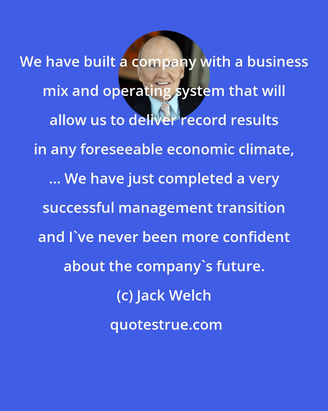 Jack Welch: We have built a company with a business mix and operating system that will allow us to deliver record results in any foreseeable economic climate, ... We have just completed a very successful management transition and I've never been more confident about the company's future.