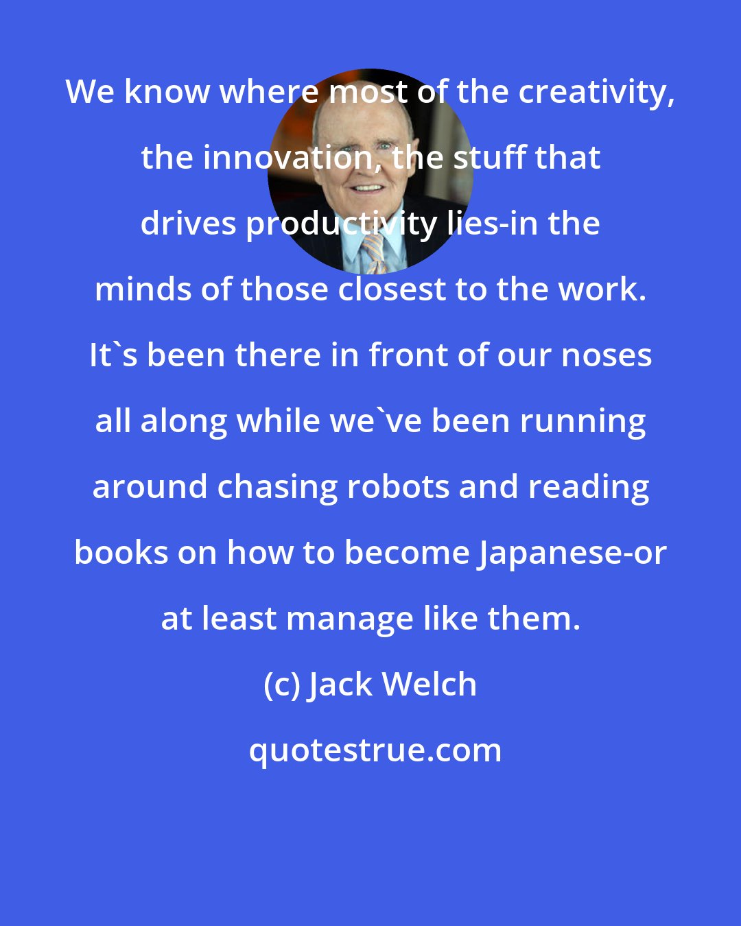 Jack Welch: We know where most of the creativity, the innovation, the stuff that drives productivity lies-in the minds of those closest to the work. It's been there in front of our noses all along while we've been running around chasing robots and reading books on how to become Japanese-or at least manage like them.