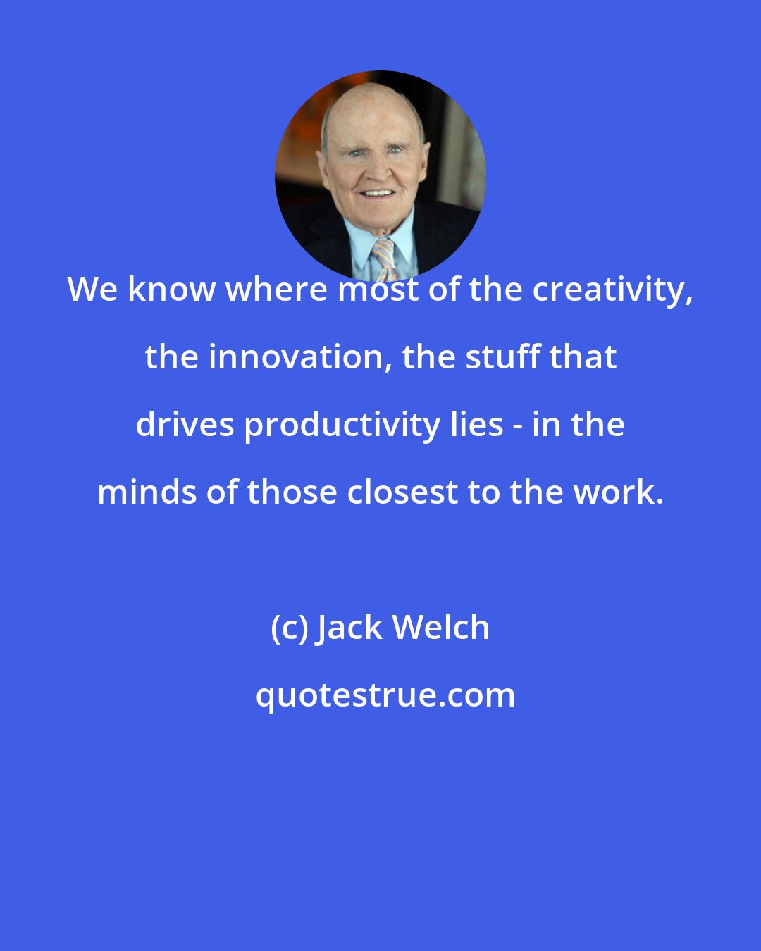 Jack Welch: We know where most of the creativity, the innovation, the stuff that drives productivity lies - in the minds of those closest to the work.