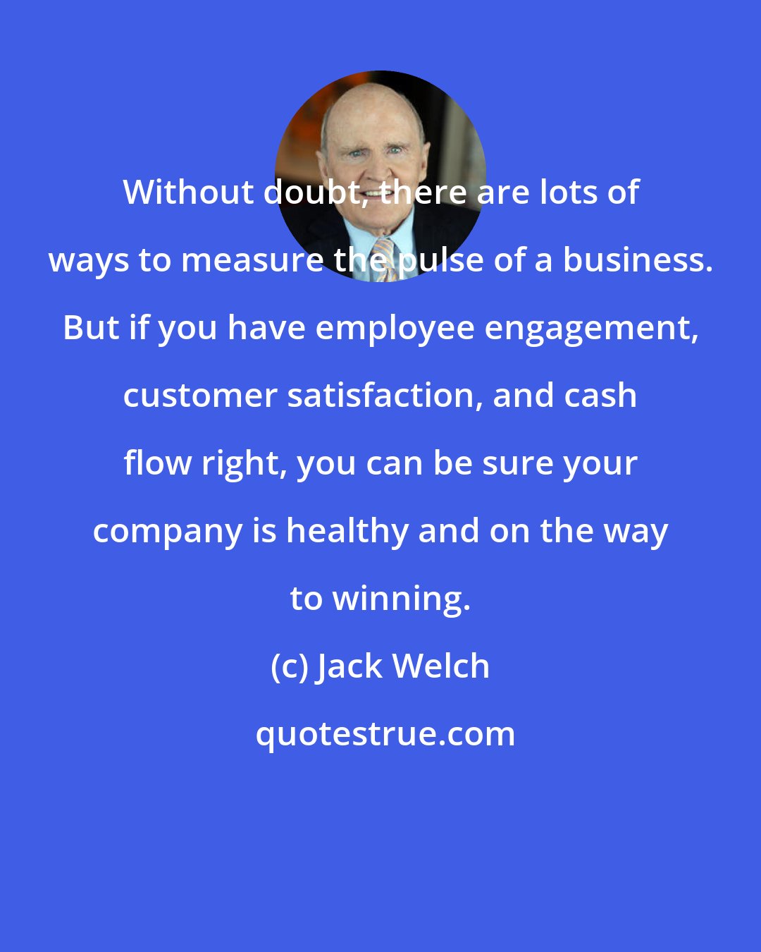 Jack Welch: Without doubt, there are lots of ways to measure the pulse of a business. But if you have employee engagement, customer satisfaction, and cash flow right, you can be sure your company is healthy and on the way to winning.