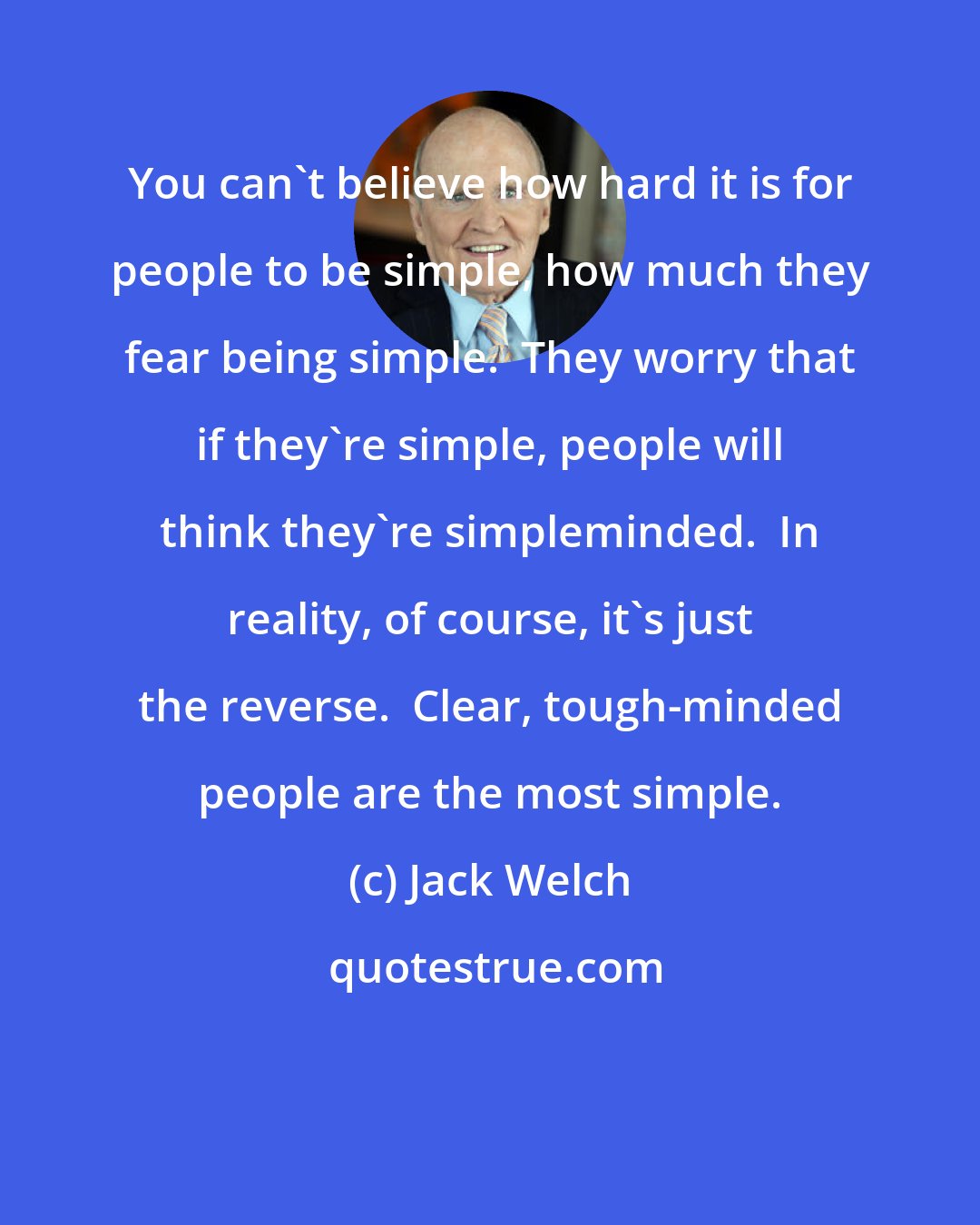 Jack Welch: You can't believe how hard it is for people to be simple, how much they fear being simple.  They worry that if they're simple, people will think they're simpleminded.  In reality, of course, it's just the reverse.  Clear, tough-minded people are the most simple.