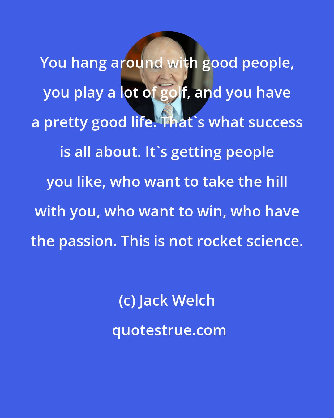 Jack Welch: You hang around with good people, you play a lot of golf, and you have a pretty good life. That's what success is all about. It's getting people you like, who want to take the hill with you, who want to win, who have the passion. This is not rocket science.