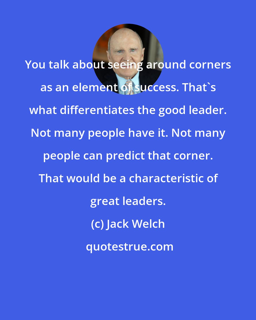 Jack Welch: You talk about seeing around corners as an element of success. That's what differentiates the good leader. Not many people have it. Not many people can predict that corner. That would be a characteristic of great leaders.