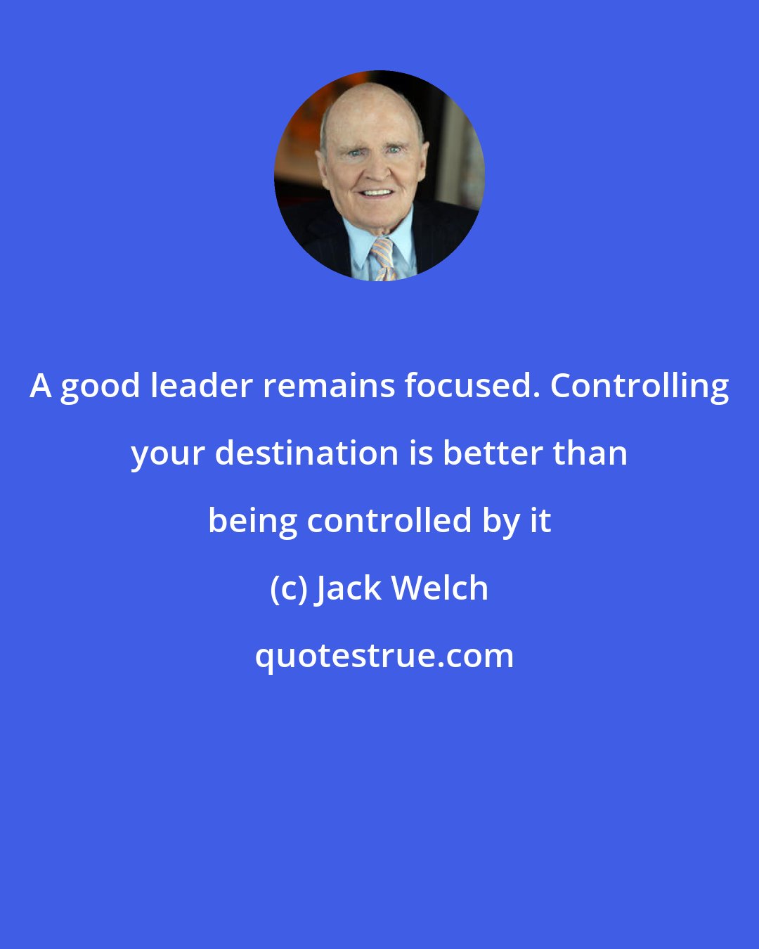 Jack Welch: A good leader remains focused. Controlling your destination is better than being controlled by it