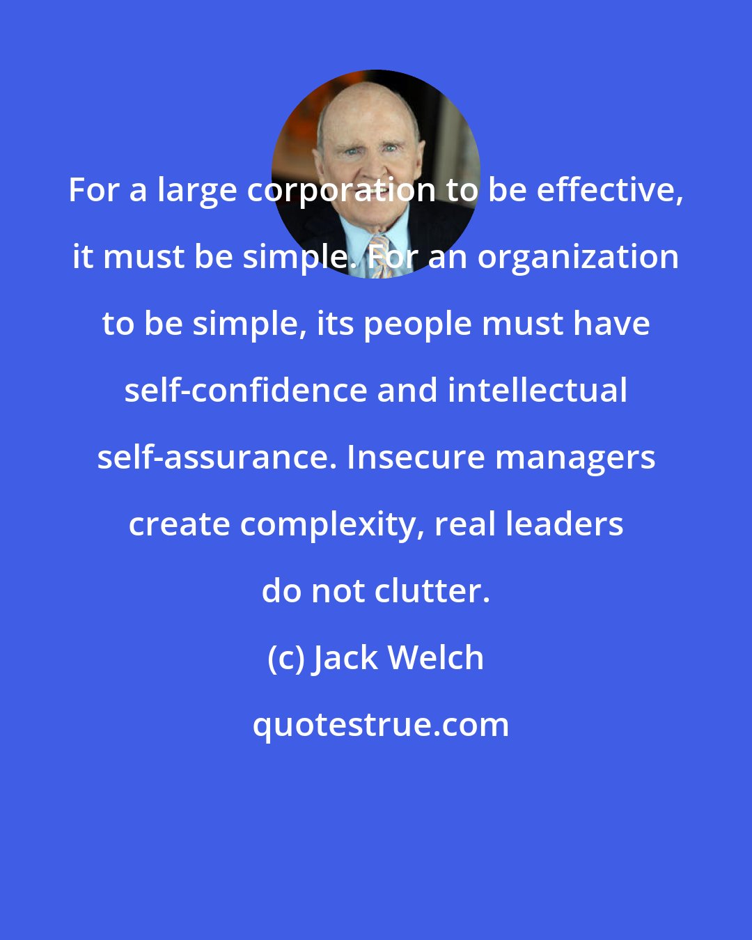 Jack Welch: For a large corporation to be effective, it must be simple. For an organization to be simple, its people must have self-confidence and intellectual self-assurance. Insecure managers create complexity, real leaders do not clutter.