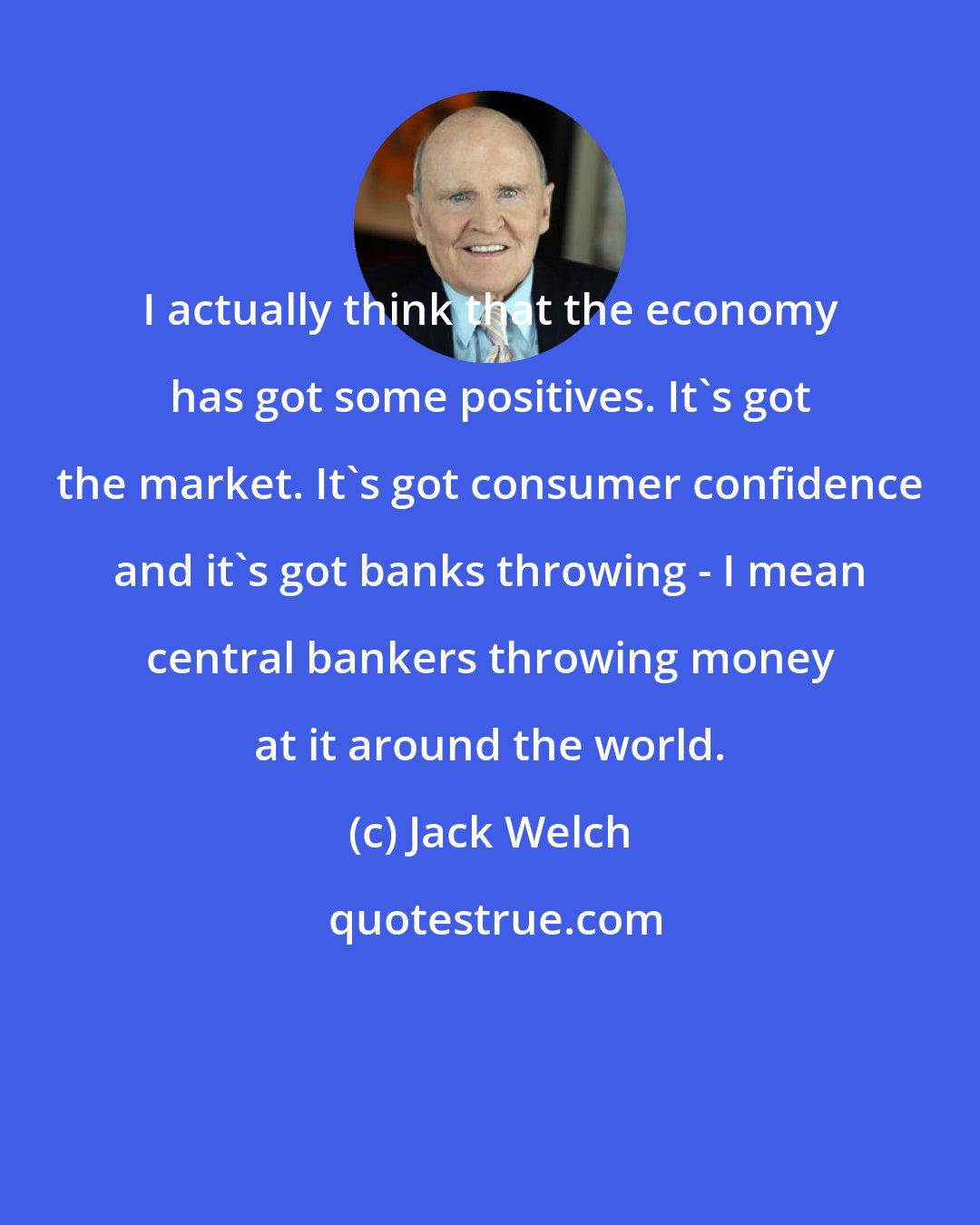 Jack Welch: I actually think that the economy has got some positives. It's got the market. It's got consumer confidence and it's got banks throwing - I mean central bankers throwing money at it around the world.
