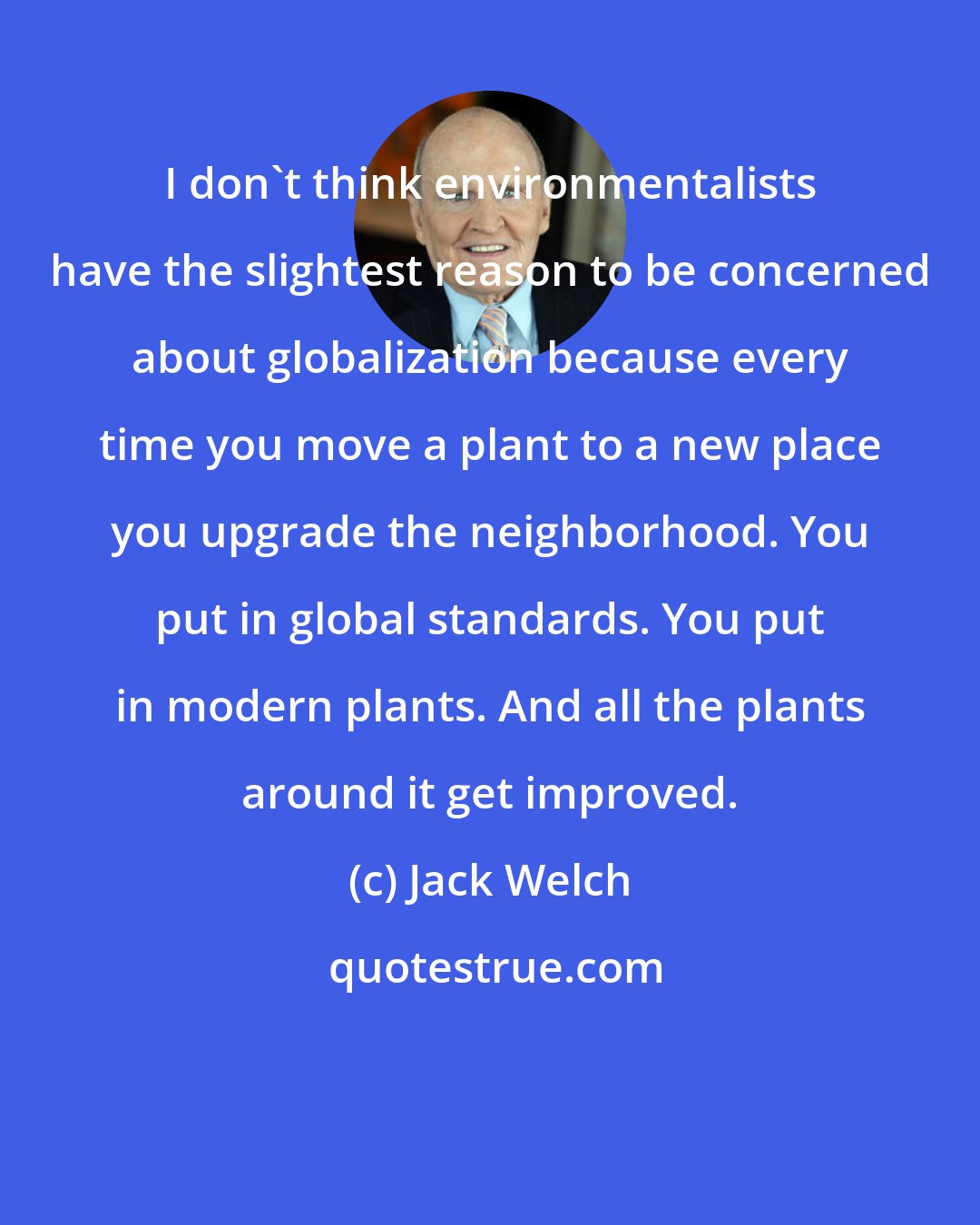 Jack Welch: I don't think environmentalists have the slightest reason to be concerned about globalization because every time you move a plant to a new place you upgrade the neighborhood. You put in global standards. You put in modern plants. And all the plants around it get improved.