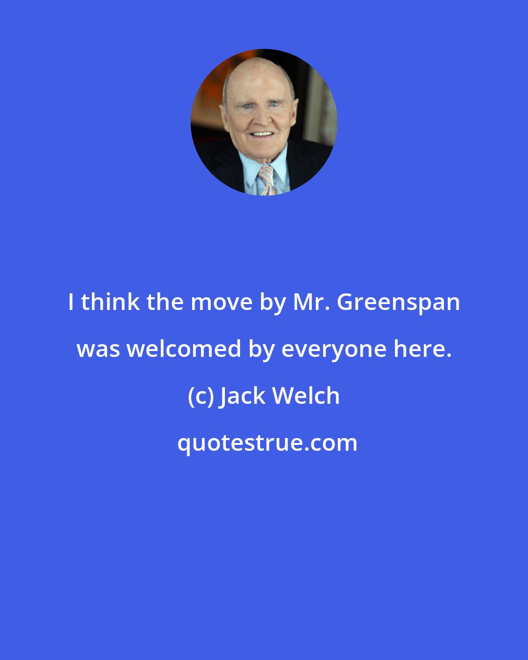 Jack Welch: I think the move by Mr. Greenspan was welcomed by everyone here.