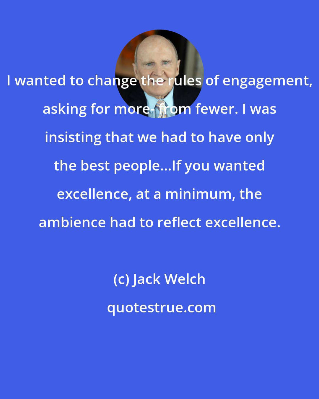 Jack Welch: I wanted to change the rules of engagement, asking for more- from fewer. I was insisting that we had to have only the best people...If you wanted excellence, at a minimum, the ambience had to reflect excellence.