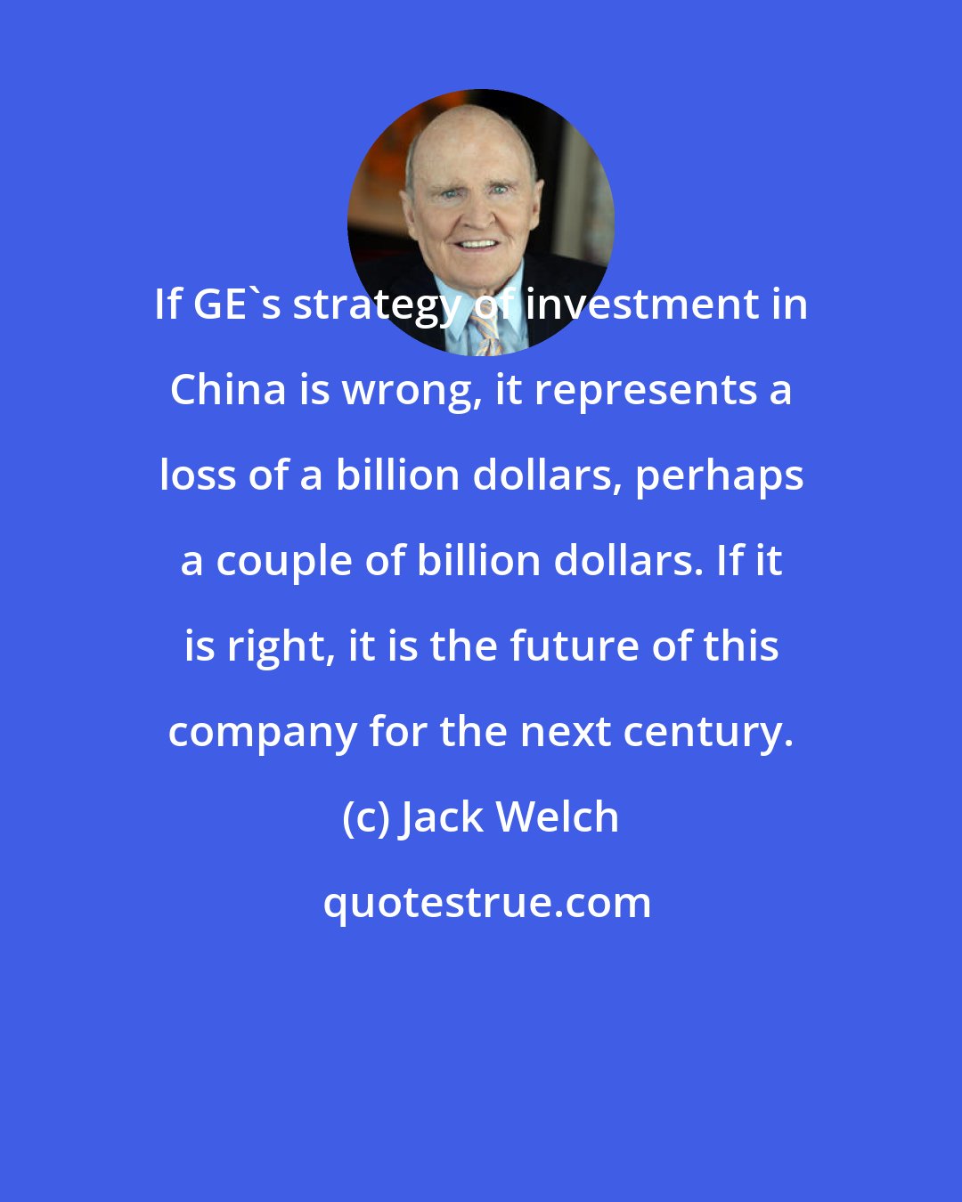 Jack Welch: If GE's strategy of investment in China is wrong, it represents a loss of a billion dollars, perhaps a couple of billion dollars. If it is right, it is the future of this company for the next century.