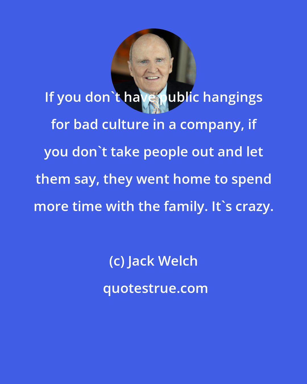 Jack Welch: If you don't have public hangings for bad culture in a company, if you don't take people out and let them say, they went home to spend more time with the family. It's crazy.