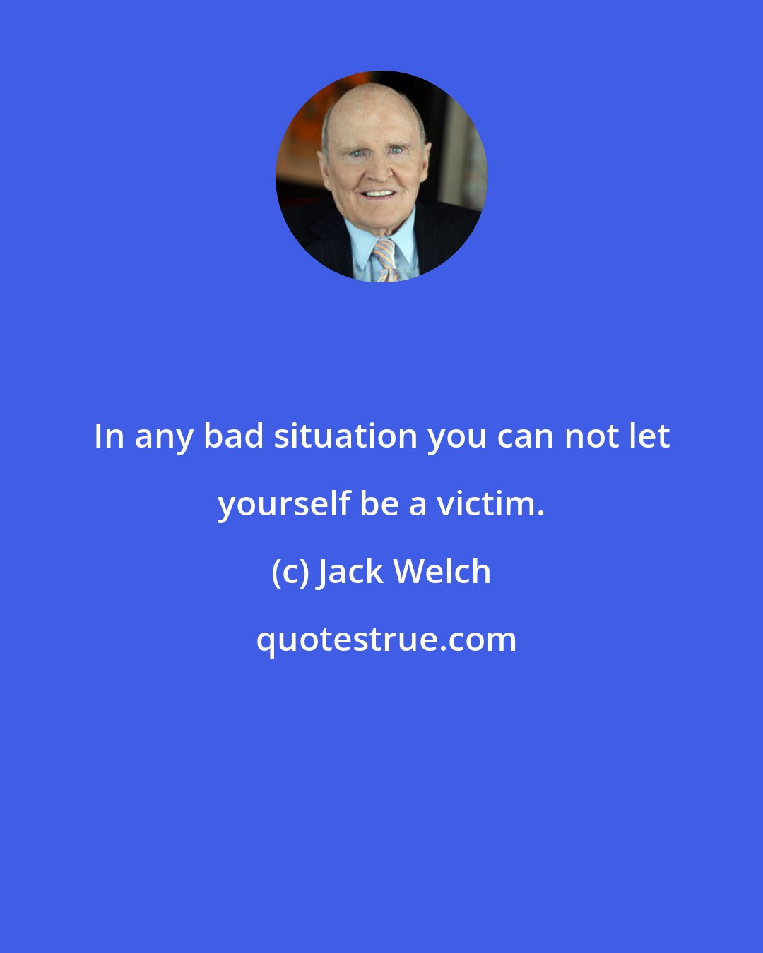 Jack Welch: In any bad situation you can not let yourself be a victim.