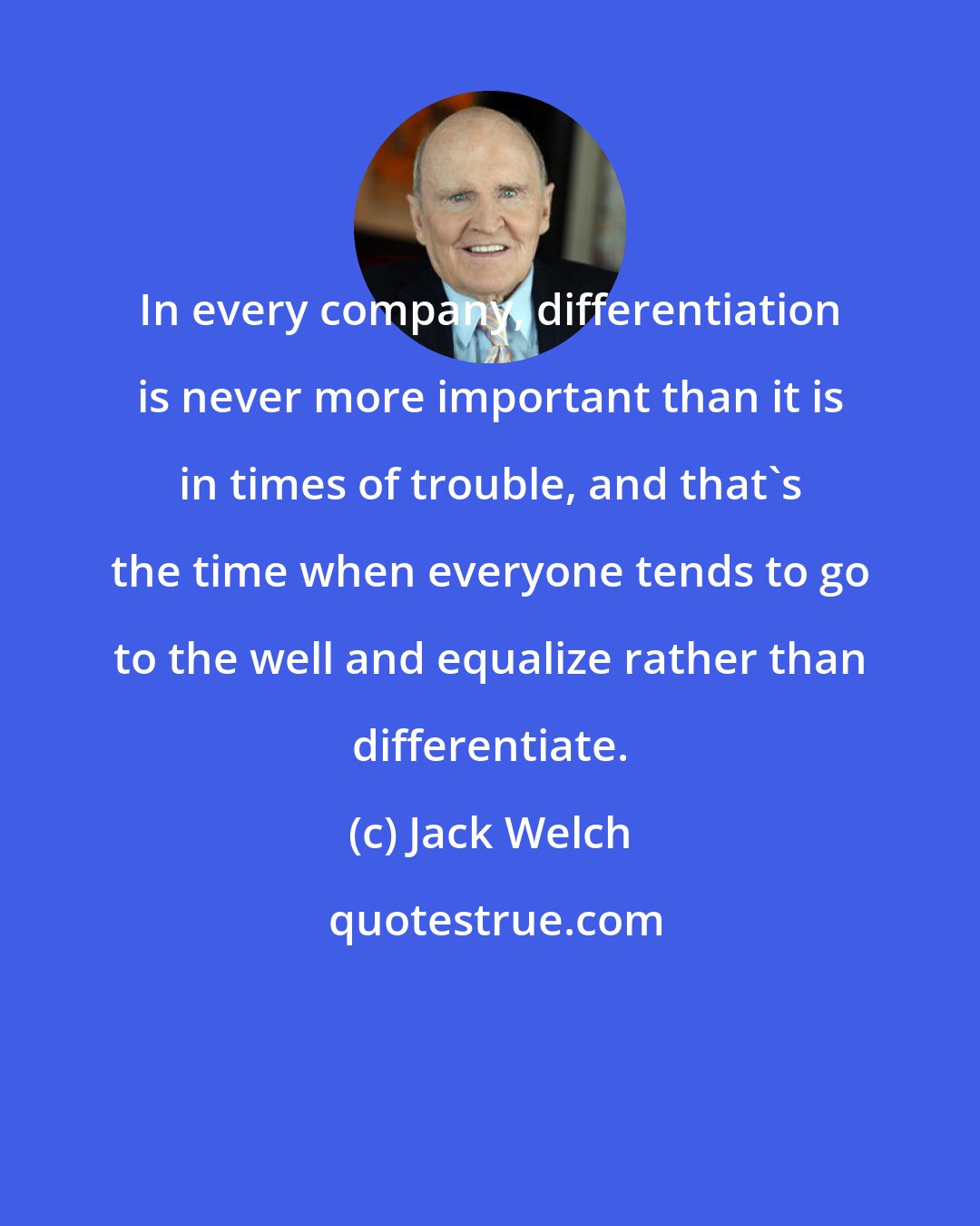 Jack Welch: In every company, differentiation is never more important than it is in times of trouble, and that's the time when everyone tends to go to the well and equalize rather than differentiate.