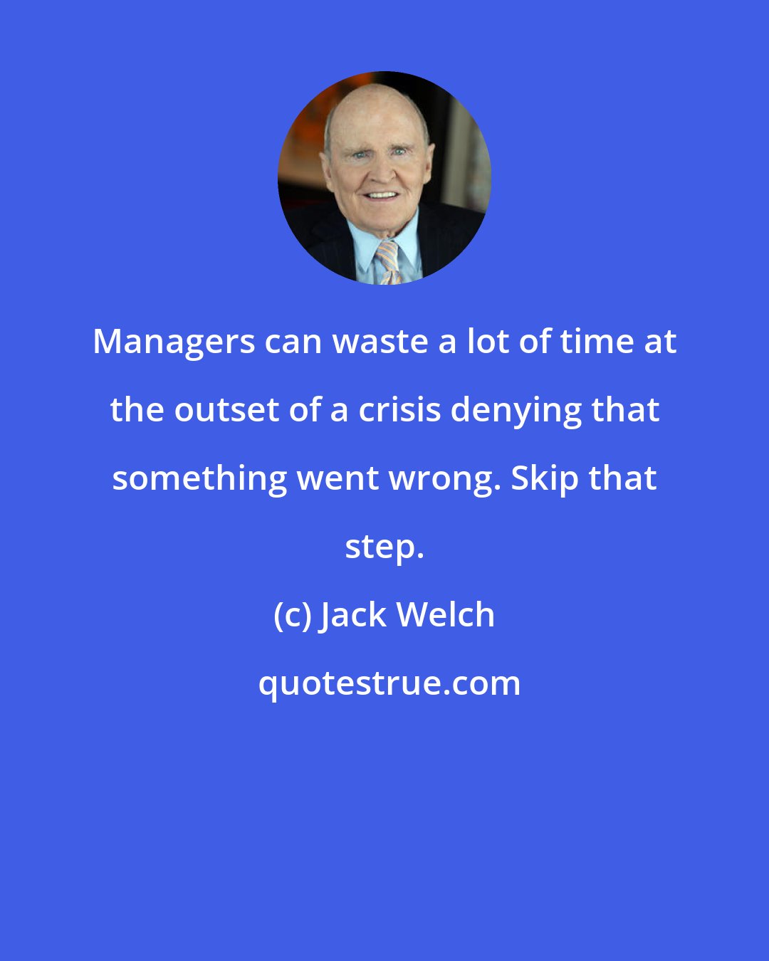 Jack Welch: Managers can waste a lot of time at the outset of a crisis denying that something went wrong. Skip that step.