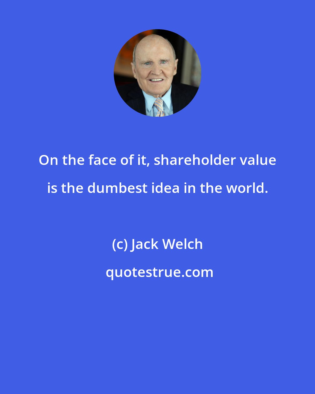 Jack Welch: On the face of it, shareholder value is the dumbest idea in the world.