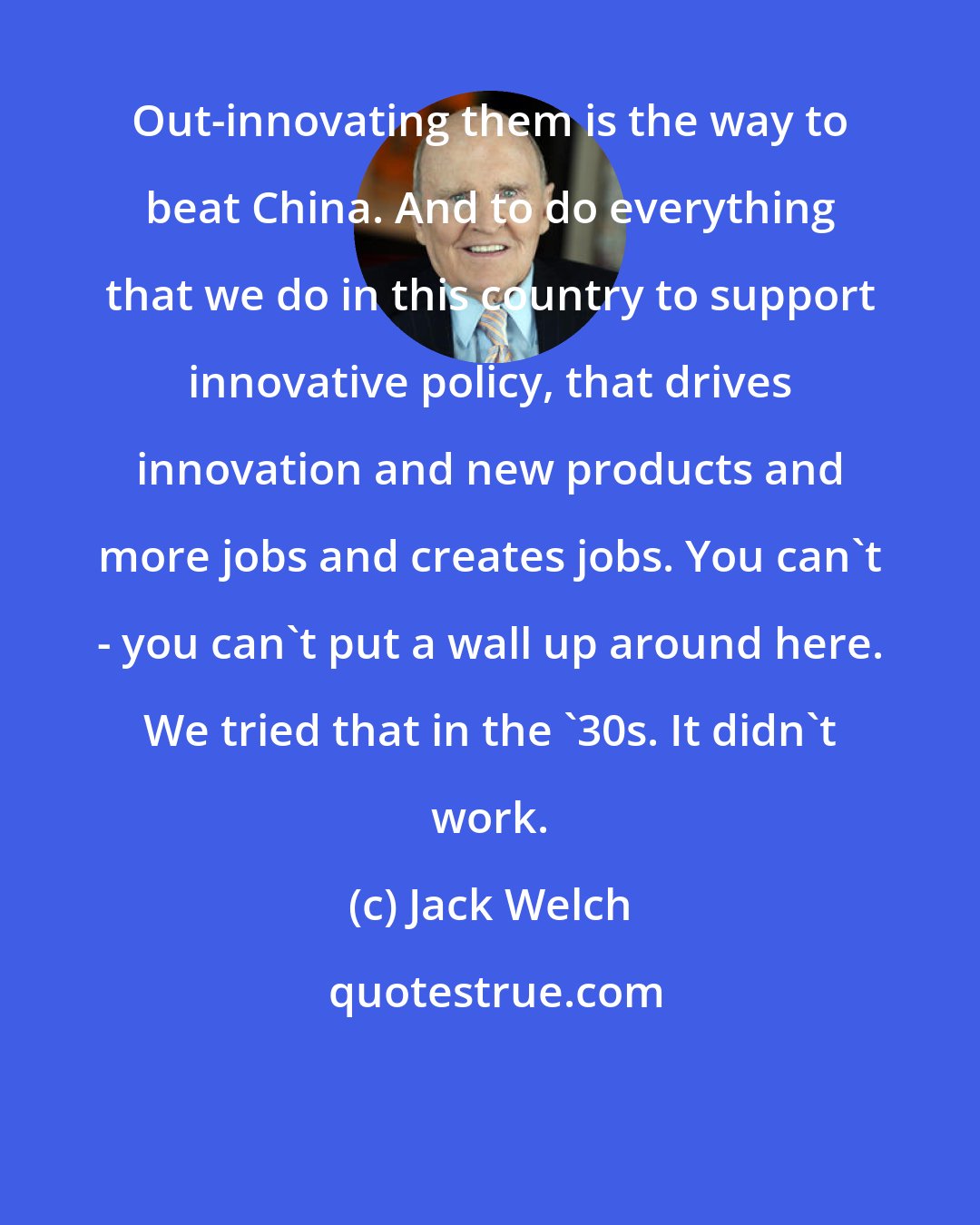 Jack Welch: Out-innovating them is the way to beat China. And to do everything that we do in this country to support innovative policy, that drives innovation and new products and more jobs and creates jobs. You can't - you can't put a wall up around here. We tried that in the '30s. It didn't work.