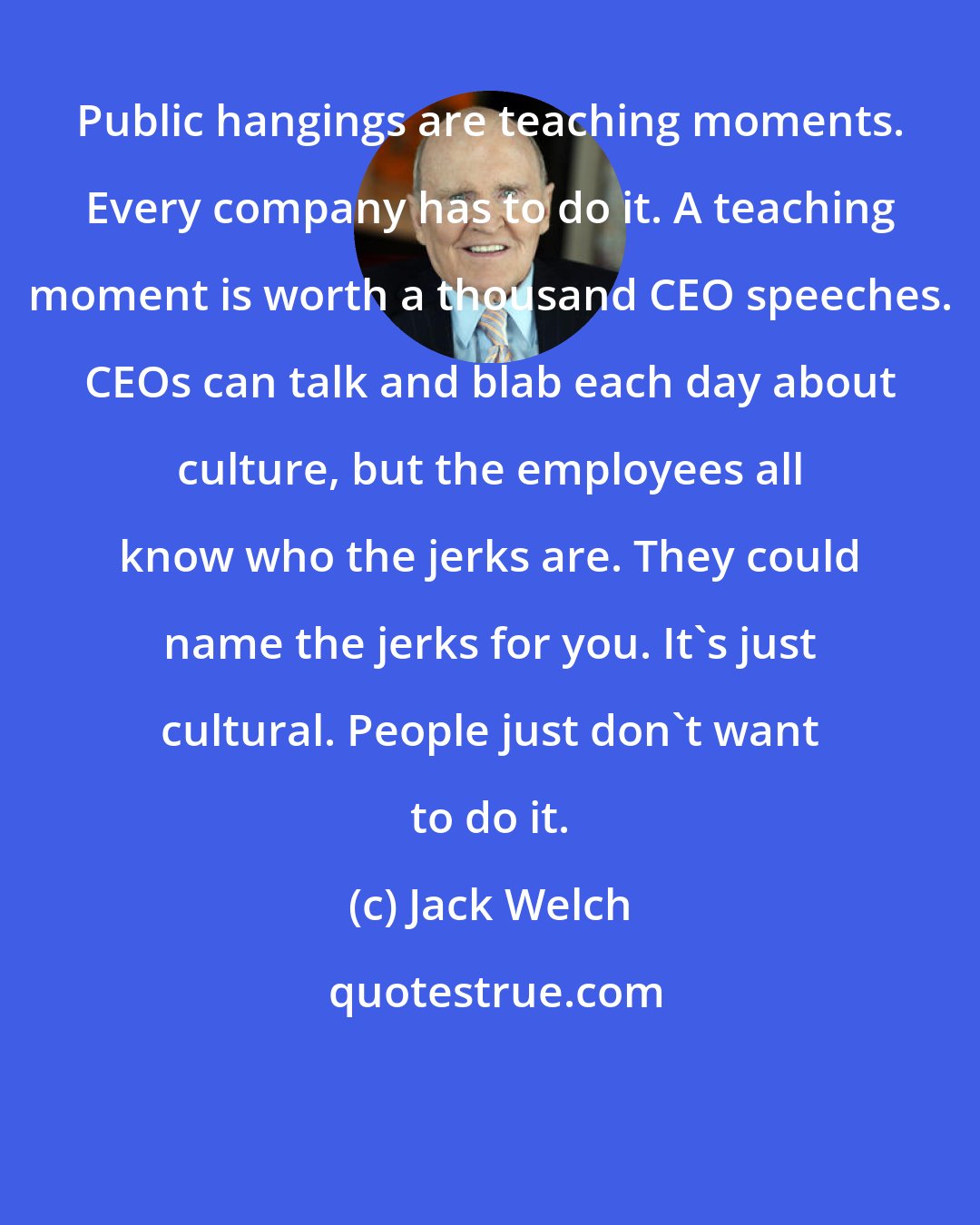 Jack Welch: Public hangings are teaching moments. Every company has to do it. A teaching moment is worth a thousand CEO speeches. CEOs can talk and blab each day about culture, but the employees all know who the jerks are. They could name the jerks for you. It's just cultural. People just don't want to do it.