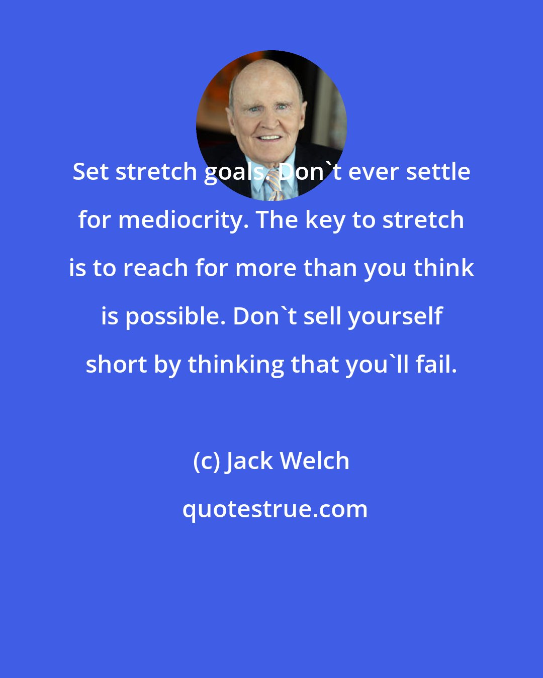 Jack Welch: Set stretch goals. Don't ever settle for mediocrity. The key to stretch is to reach for more than you think is possible. Don't sell yourself short by thinking that you'll fail.