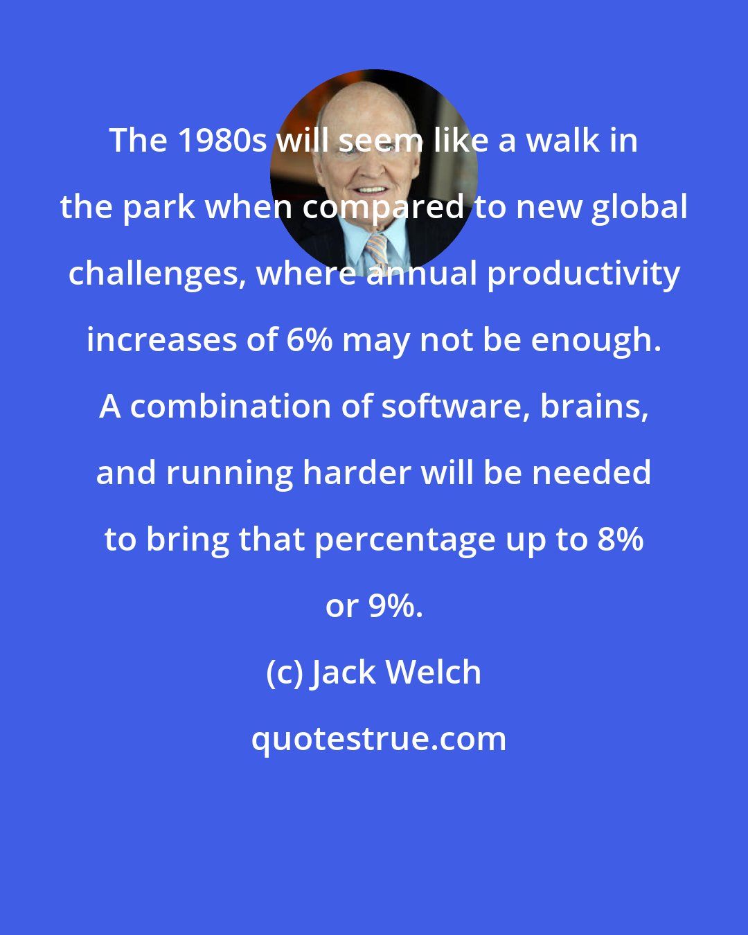 Jack Welch: The 1980s will seem like a walk in the park when compared to new global challenges, where annual productivity increases of 6% may not be enough. A combination of software, brains, and running harder will be needed to bring that percentage up to 8% or 9%.