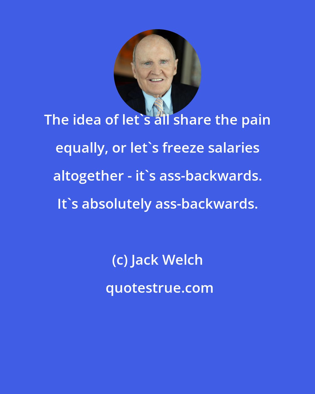 Jack Welch: The idea of let's all share the pain equally, or let's freeze salaries altogether - it's ass-backwards. It's absolutely ass-backwards.