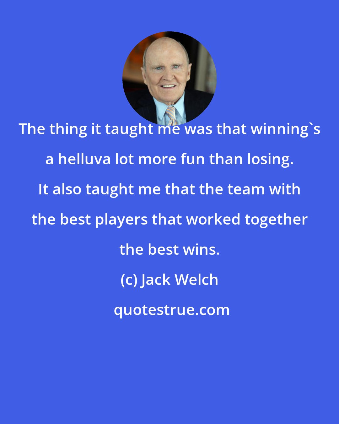 Jack Welch: The thing it taught me was that winning's a helluva lot more fun than losing. It also taught me that the team with the best players that worked together the best wins.