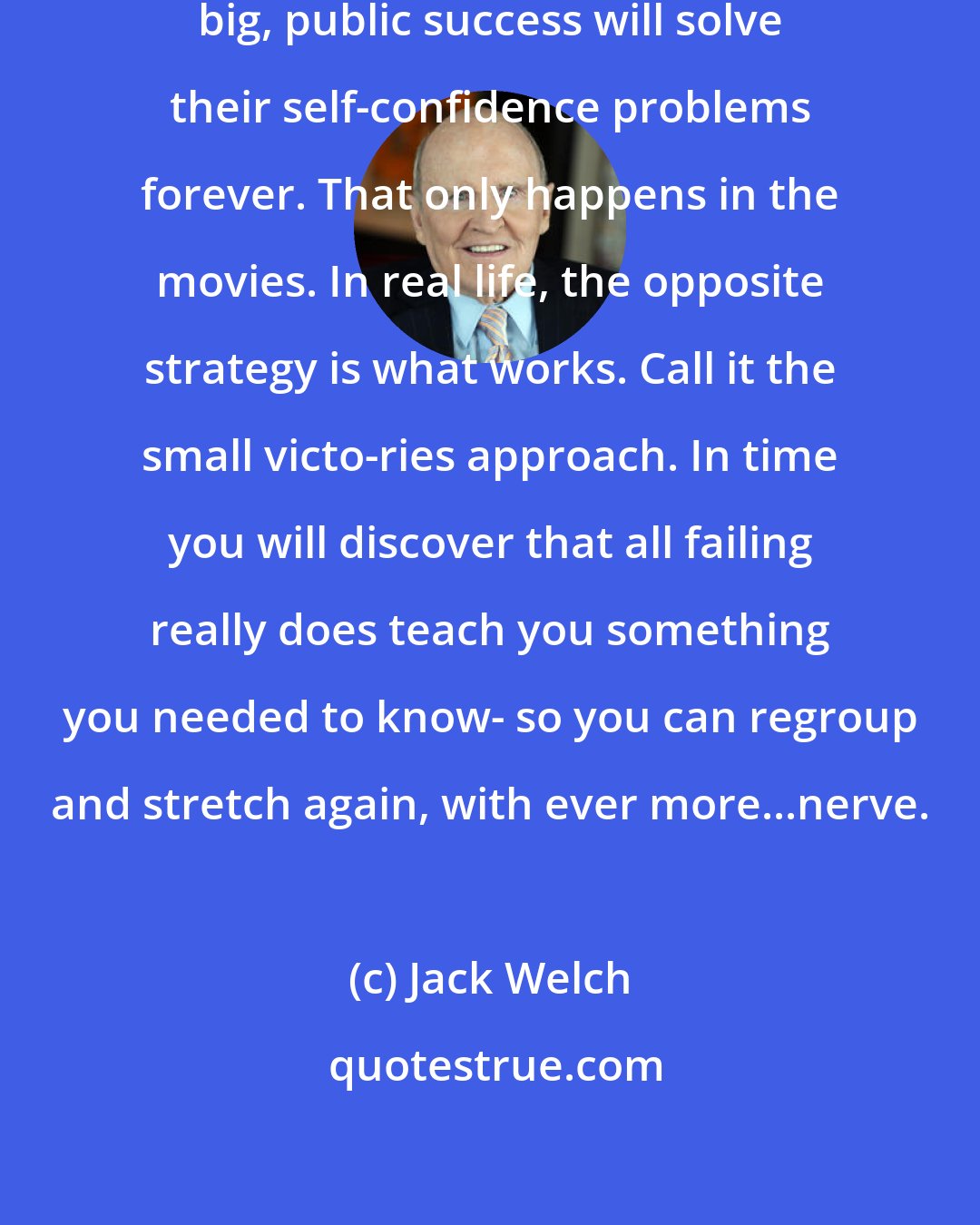 Jack Welch: Too many people believe that one big, public success will solve their self-confidence problems forever. That only happens in the movies. In real life, the opposite strategy is what works. Call it the small victo-ries approach. In time you will discover that all failing really does teach you something you needed to know- so you can regroup and stretch again, with ever more...nerve.