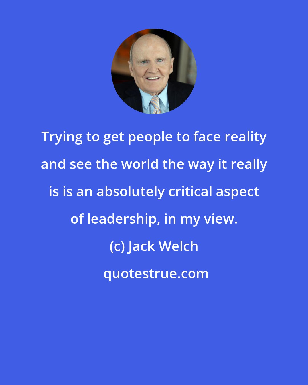 Jack Welch: Trying to get people to face reality and see the world the way it really is is an absolutely critical aspect of leadership, in my view.