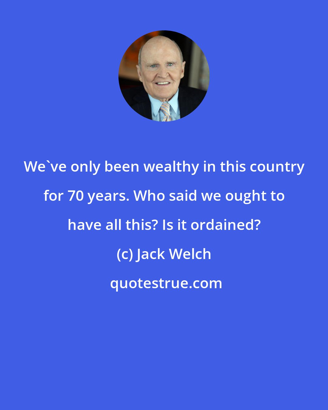 Jack Welch: We've only been wealthy in this country for 70 years. Who said we ought to have all this? Is it ordained?