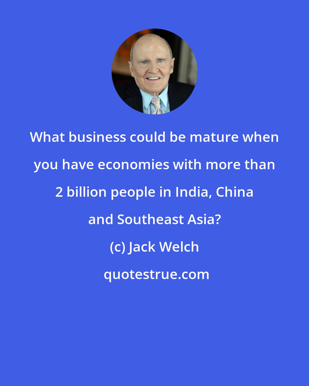 Jack Welch: What business could be mature when you have economies with more than 2 billion people in India, China and Southeast Asia?