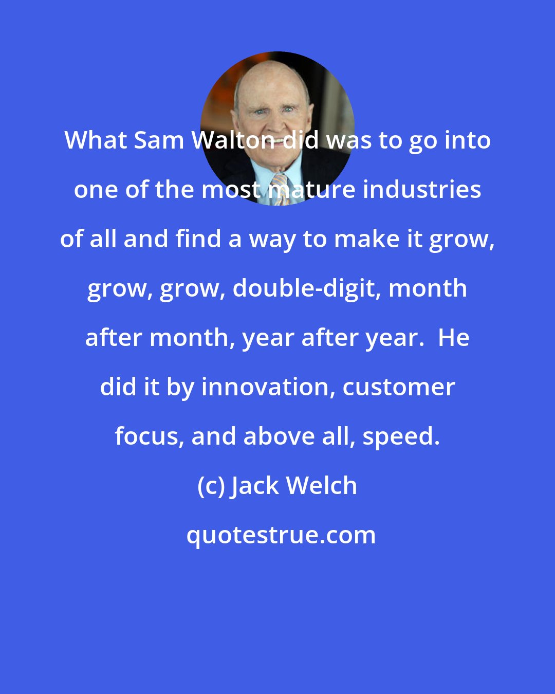 Jack Welch: What Sam Walton did was to go into one of the most mature industries of all and find a way to make it grow, grow, grow, double-digit, month after month, year after year.  He did it by innovation, customer focus, and above all, speed.