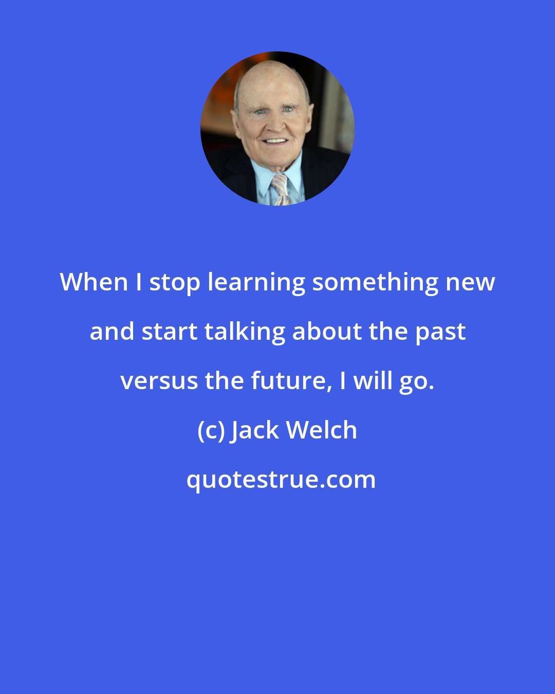 Jack Welch: When I stop learning something new and start talking about the past versus the future, I will go.