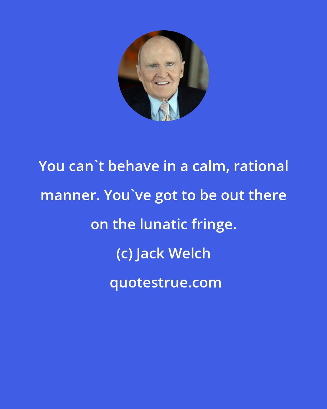 Jack Welch: You can't behave in a calm, rational manner. You've got to be out there on the lunatic fringe.