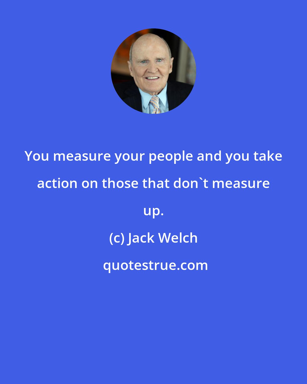 Jack Welch: You measure your people and you take action on those that don't measure up.